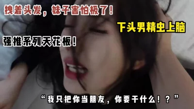 []真下头男！刚认识几天就想操妹子，被拒绝强推吓哭妹子！